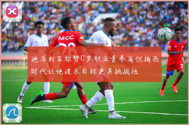 迪马利亚称赞C罗职业素养高但梅西时代让他追求目标更具挑战性