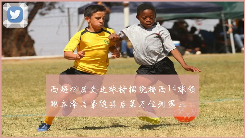 西超杯历史进球榜揭晓梅西14球领跑本泽马紧随其后莱万位列第三
