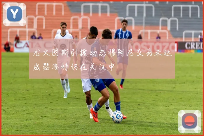 尤文图斯引援动态穆阿尼交易未达成瑟洛特仍在关注中