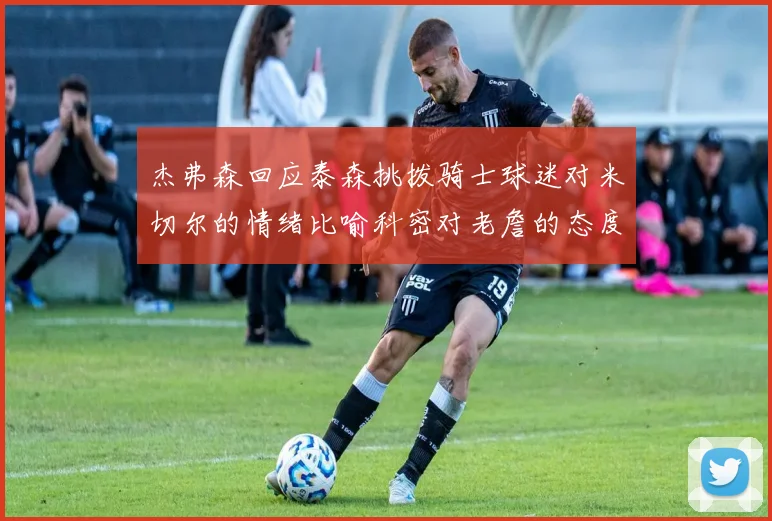 杰弗森回应泰森挑拨骑士球迷对米切尔的情绪比喻科密对老詹的态度