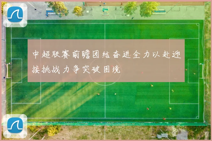 中超联赛前瞻团结奋进全力以赴迎接挑战力争突破困境