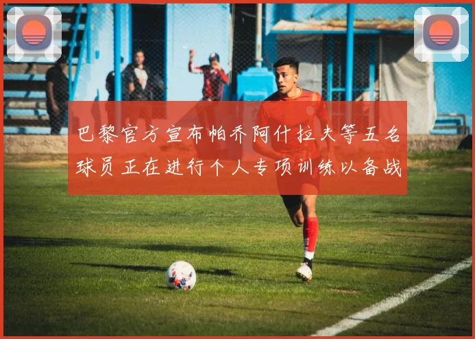 巴黎官方宣布帕乔阿什拉夫等五名球员正在进行个人专项训练以备战新赛季