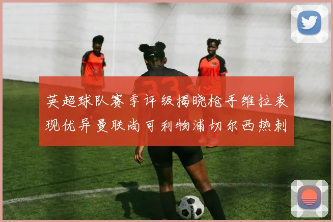 英超球队赛季评级揭晓枪手维拉表现优异曼联尚可利物浦切尔西热刺需努力