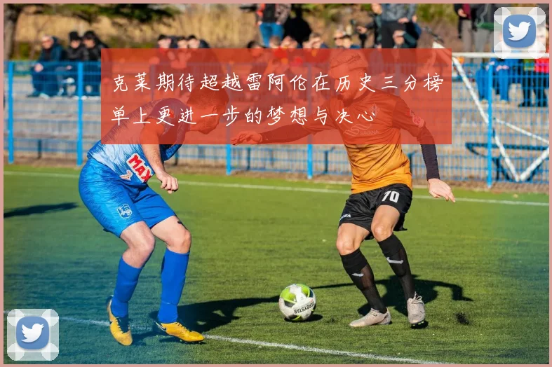 克莱期待超越雷阿伦在历史三分榜单上更进一步的梦想与决心