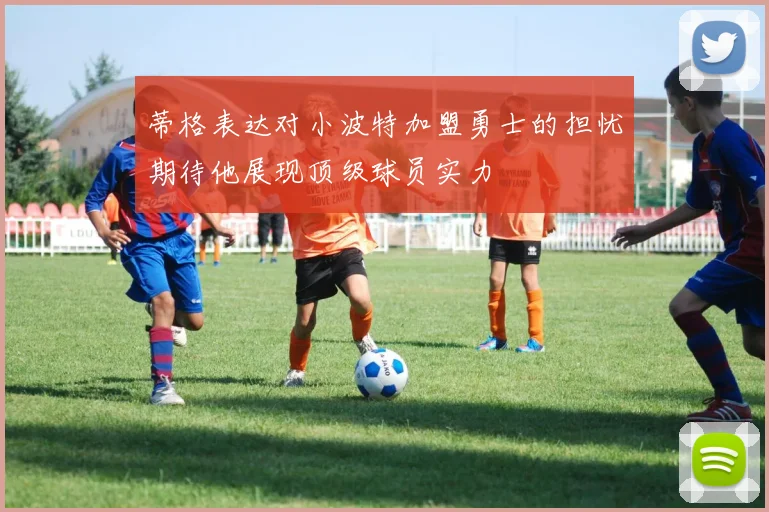 蒂格表达对小波特加盟勇士的担忧期待他展现顶级球员实力