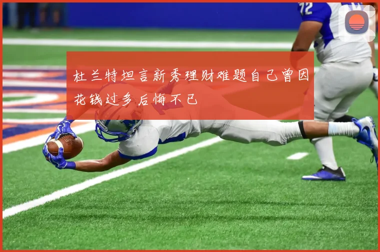 杜兰特坦言新秀理财难题自己曾因花钱过多后悔不已