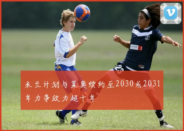 米兰计划与莱奥续约至2030或2031年力争效力超十年