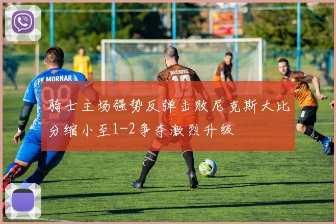 骑士主场强势反弹击败尼克斯大比分缩小至1-2争夺激烈升级