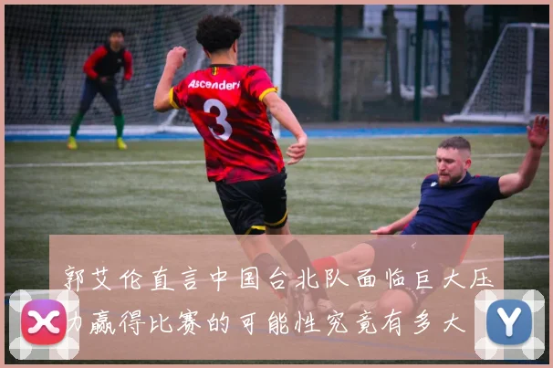 郭艾伦直言中国台北队面临巨大压力赢得比赛的可能性究竟有多大