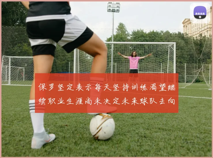 保罗坚定表示每天坚持训练渴望继续职业生涯尚未决定未来球队去向