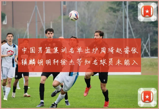 中国男篮集训名单出炉周琦赵睿张镇麟胡明轩徐杰等知名球员未能入选