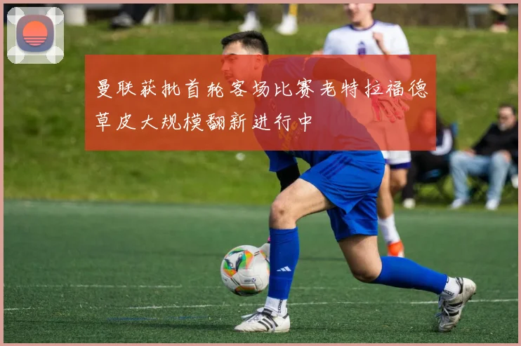 曼联获批首轮客场比赛老特拉福德草皮大规模翻新进行中