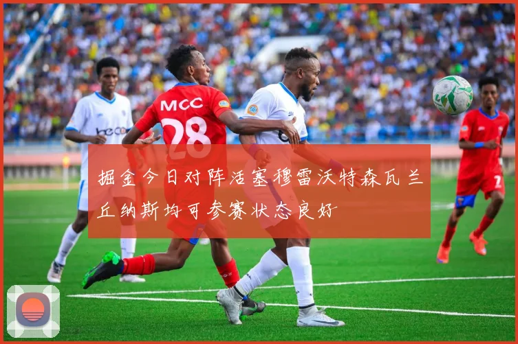 掘金今日对阵活塞穆雷沃特森瓦兰丘纳斯均可参赛状态良好