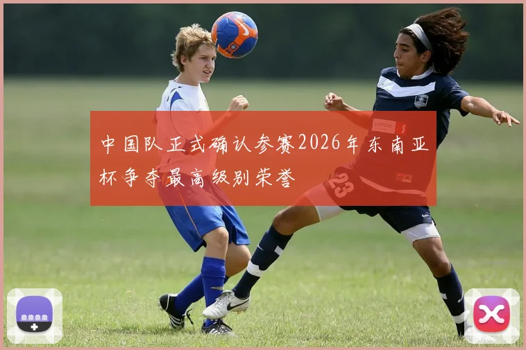 中国队正式确认参赛2026年东南亚杯争夺最高级别荣誉