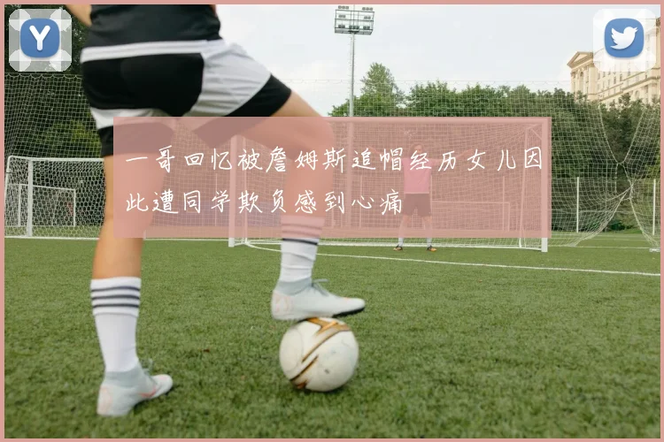 一哥回忆被詹姆斯追帽经历女儿因此遭同学欺负感到心痛