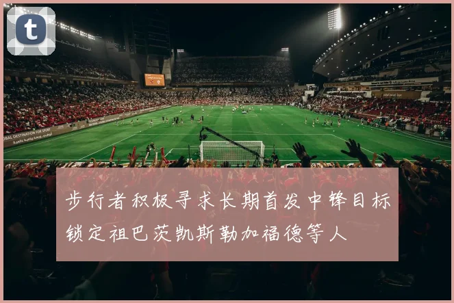 步行者积极寻求长期首发中锋目标锁定祖巴茨凯斯勒加福德等人