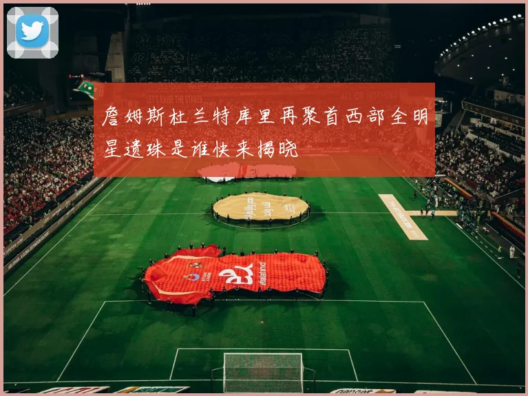 詹姆斯杜兰特库里再聚首西部全明星遗珠是谁快来揭晓