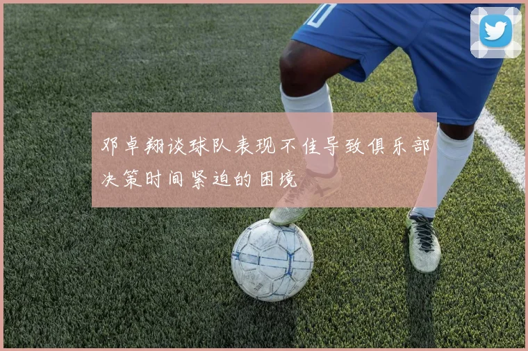 邓卓翔谈球队表现不佳导致俱乐部决策时间紧迫的困境