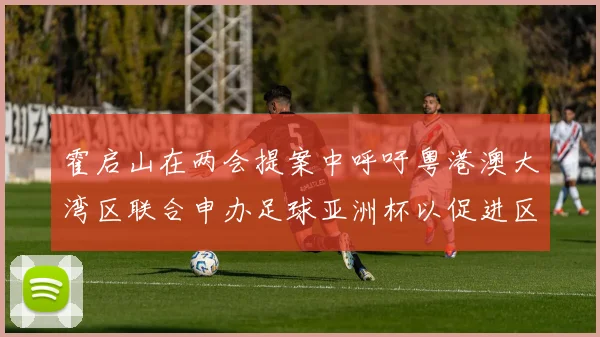霍启山在两会提案中呼吁粤港澳大湾区联合申办足球亚洲杯以促进区域发展