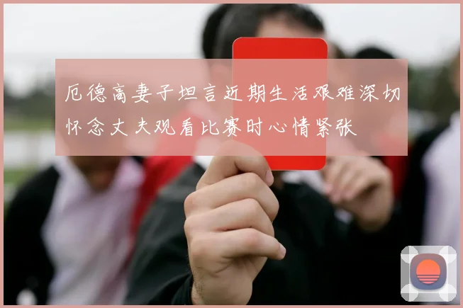厄德高妻子坦言近期生活艰难深切怀念丈夫观看比赛时心情紧张