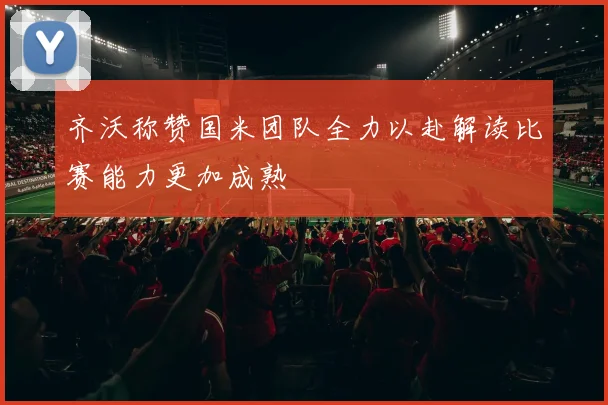 齐沃称赞国米团队全力以赴解读比赛能力更加成熟