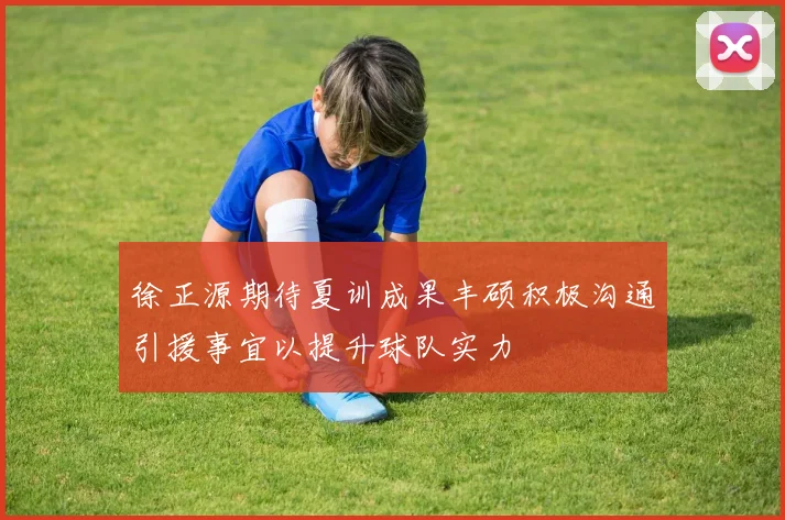 徐正源期待夏训成果丰硕积极沟通引援事宜以提升球队实力