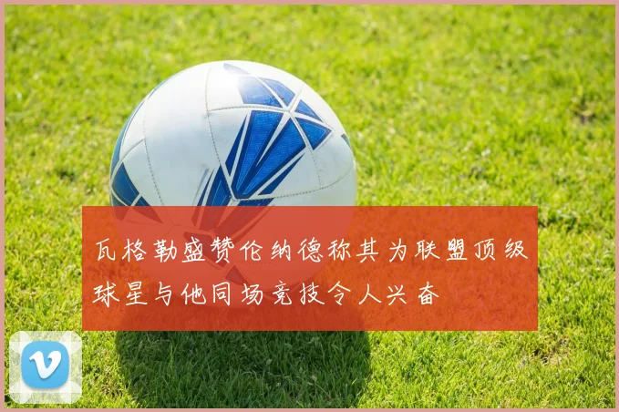 瓦格勒盛赞伦纳德称其为联盟顶级球星与他同场竞技令人兴奋