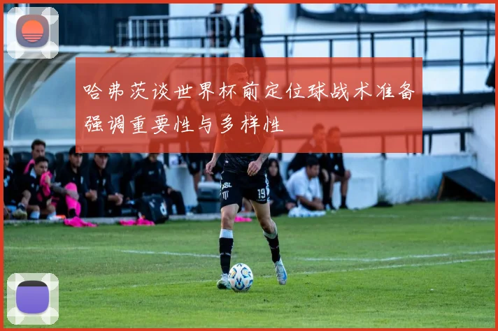 哈弗茨谈世界杯前定位球战术准备强调重要性与多样性