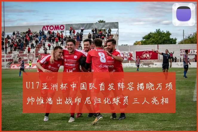 U17亚洲杯中国队首发阵容揭晓万项帅惟浩出战印尼归化球员三人亮相