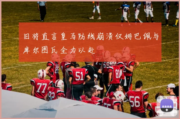 旧将直言皇马防线崩溃仅姆巴佩与库尔图瓦全力以赴